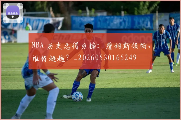NBA 历史总得分榜:詹姆斯领衔,谁将超越?_20260530165249