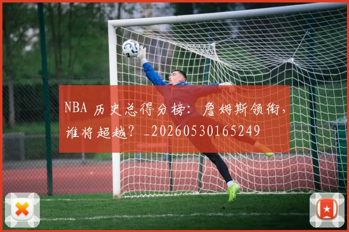 NBA 历史总得分榜：詹姆斯领衔，谁将超越？_20260530165249