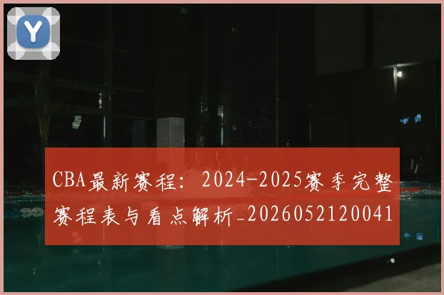 CBA最新赛程：2024-2025赛季完整赛程表与看点解析_20260521200410_20260606165236