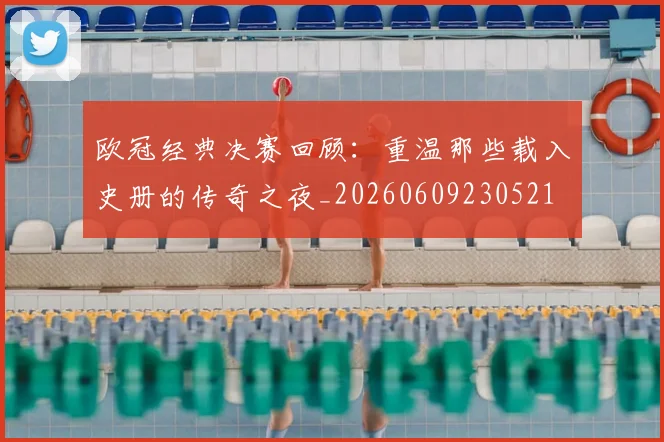 欧冠经典决赛回顾:重温那些载入史册的传奇之夜_20260609230521
